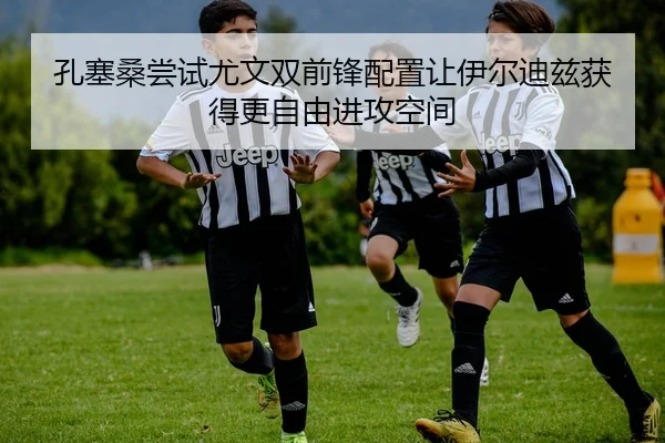 孔塞桑尝试尤文双前锋配置让伊尔迪兹获得更自由进攻空间