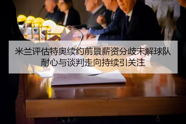 米兰评估特奥续约前景薪资分歧未解球队耐心与谈判走向持续引关注